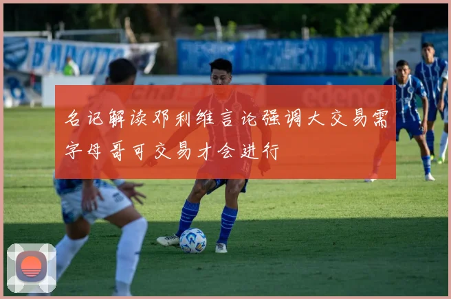 名记解读邓利维言论强调大交易需字母哥可交易才会进行
