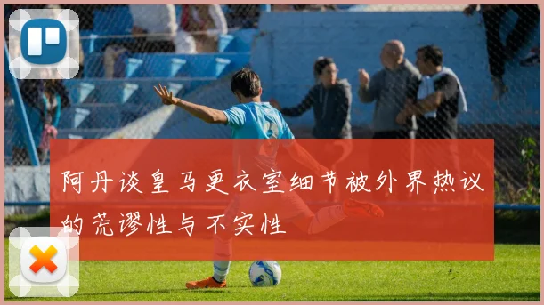 阿丹谈皇马更衣室细节被外界热议的荒谬性与不实性