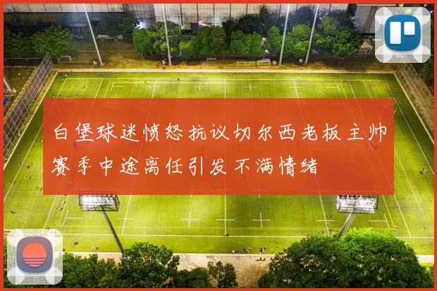 白堡球迷愤怒抗议切尔西老板主帅赛季中途离任引发不满情绪