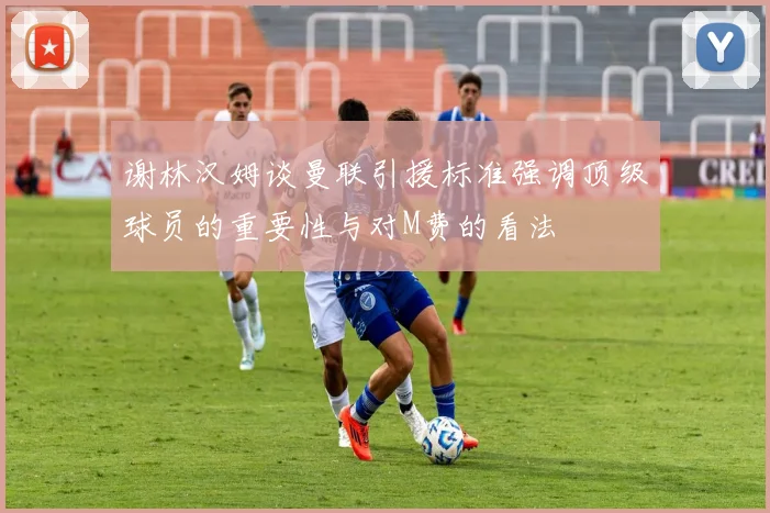 谢林汉姆谈曼联引援标准强调顶级球员的重要性与对M费的看法