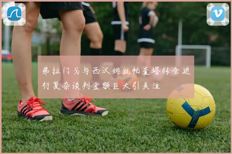 弗拉门戈与西汉姆就帕奎塔转会进行复杂谈判金额巨大引关注