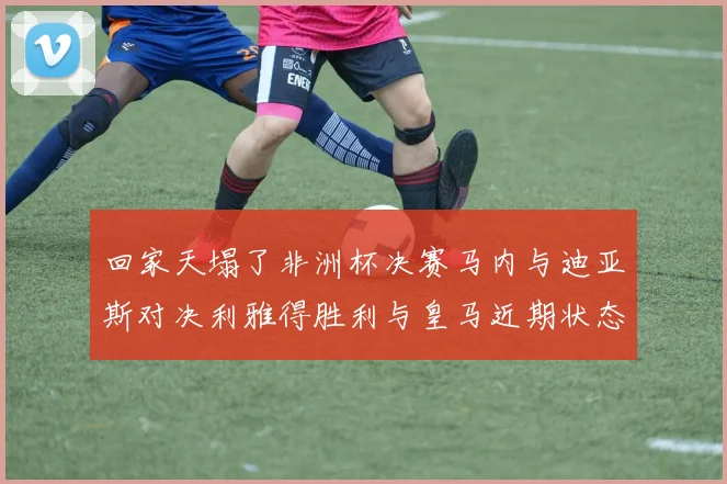 回家天塌了非洲杯决赛马内与迪亚斯对决利雅得胜利与皇马近期状态堪忧