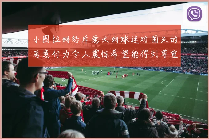 小图拉姆怒斥意大利球迷对国米的恶意行为令人震惊希望能得到尊重与支持
