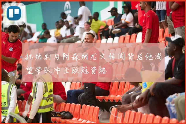 托纳利与阿森纳尤文传闻背后他渴望带队冲击欧冠资格