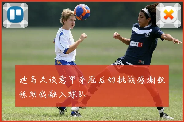 迪乌夫谈意甲夺冠后的挑战感谢教练助我融入球队