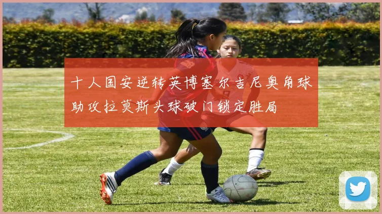 十人国安逆转英博塞尔吉尼奥角球助攻拉莫斯头球破门锁定胜局
