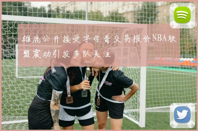 雄鹿公开接受字母哥交易报价NBA联盟震动引发多队关注