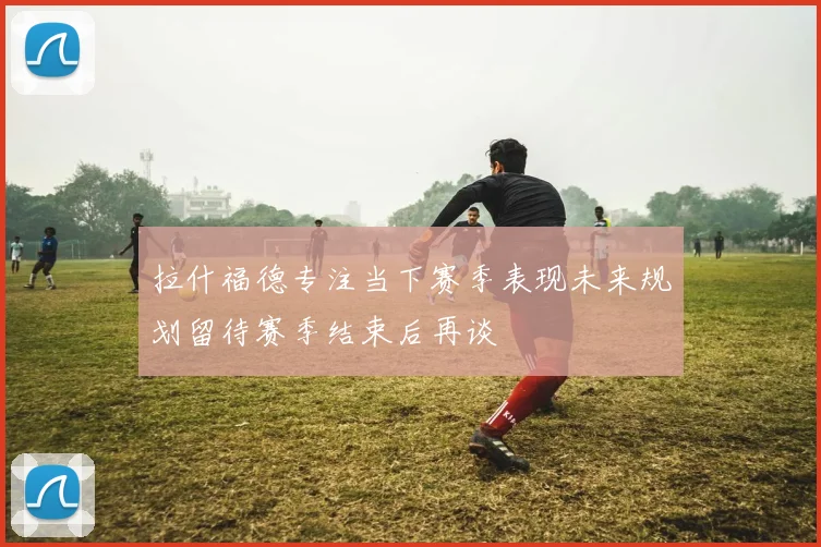 拉什福德专注当下赛季表现未来规划留待赛季结束后再谈