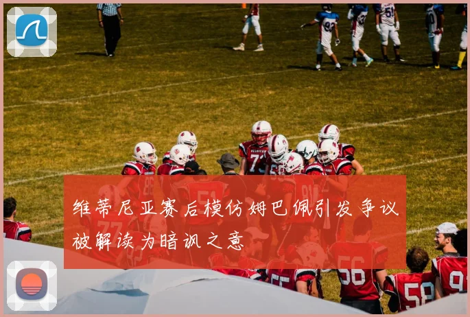 维蒂尼亚赛后模仿姆巴佩引发争议被解读为暗讽之意