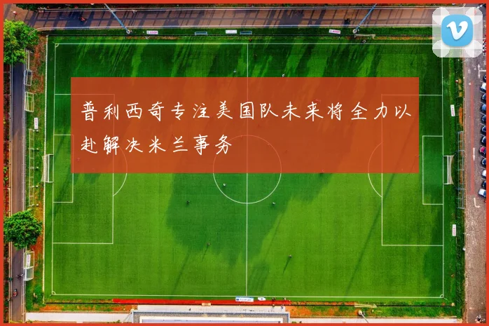 普利西奇专注美国队未来将全力以赴解决米兰事务