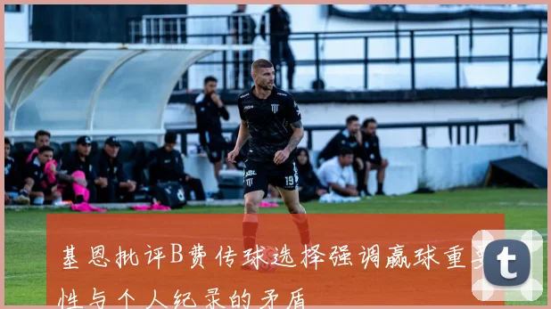 基恩批评B费传球选择强调赢球重要性与个人纪录的矛盾