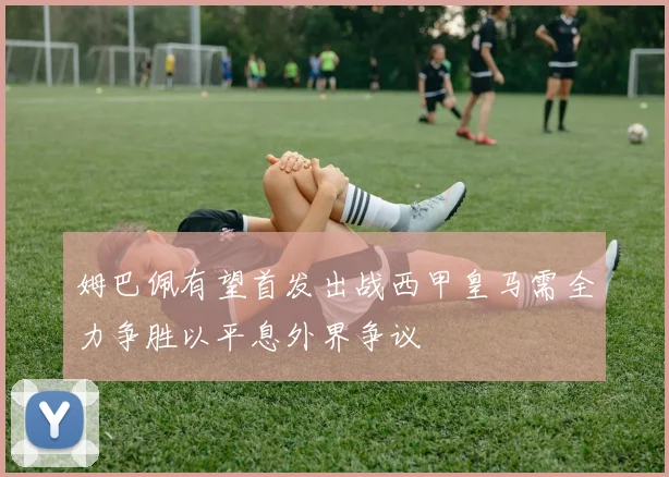 姆巴佩有望首发出战西甲皇马需全力争胜以平息外界争议