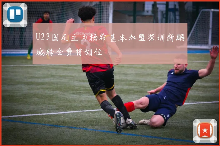 U23国足主力杨希基本加盟深圳新鹏城转会费将到位