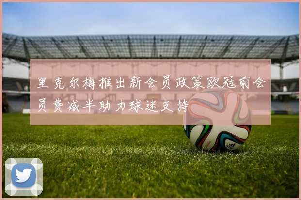 里克尔梅推出新会员政策欧冠前会员费减半助力球迷支持