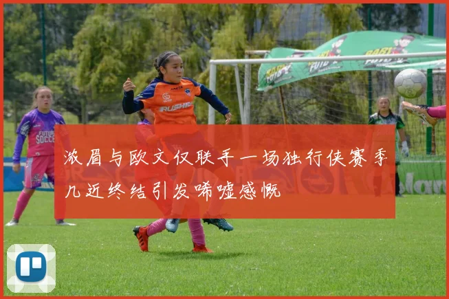 浓眉与欧文仅联手一场独行侠赛季几近终结引发唏嘘感慨