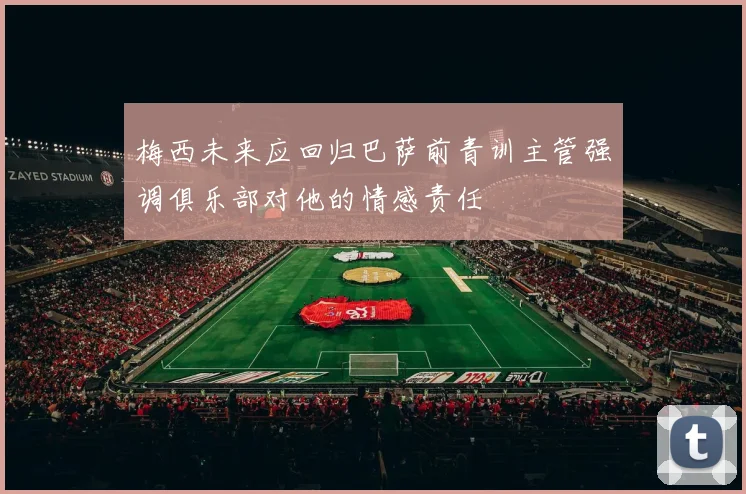 梅西未来应回归巴萨前青训主管强调俱乐部对他的情感责任