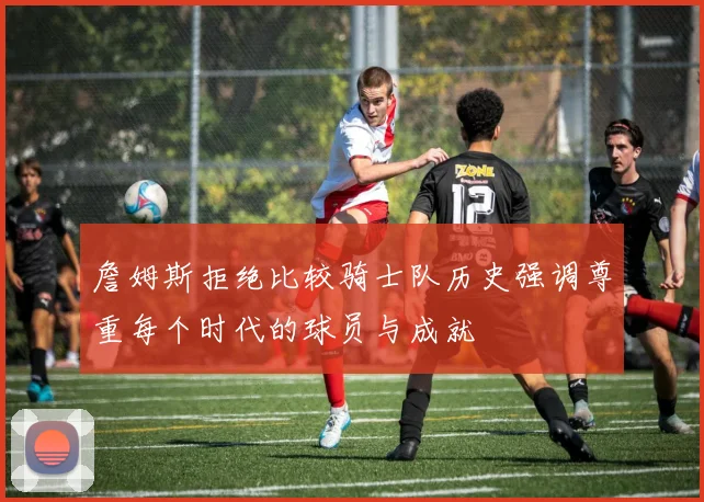 詹姆斯拒绝比较骑士队历史强调尊重每个时代的球员与成就