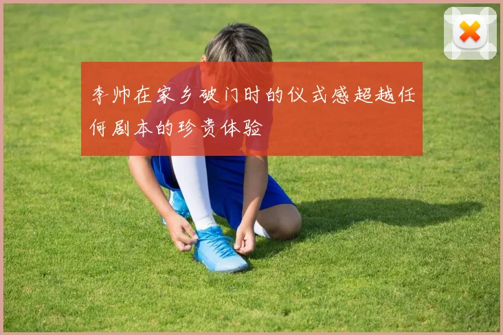 李帅在家乡破门时的仪式感超越任何剧本的珍贵体验
