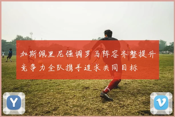 加斯佩里尼强调罗马阵容齐整提升竞争力全队携手追求共同目标