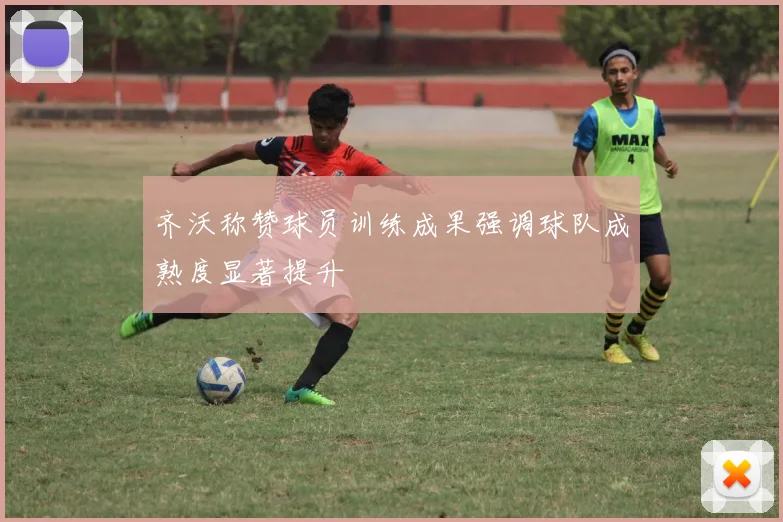 齐沃称赞球员训练成果强调球队成熟度显著提升