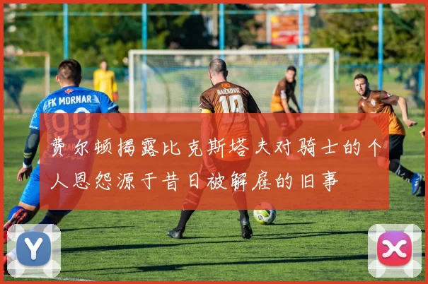 费尔顿揭露比克斯塔夫对骑士的个人恩怨源于昔日被解雇的旧事