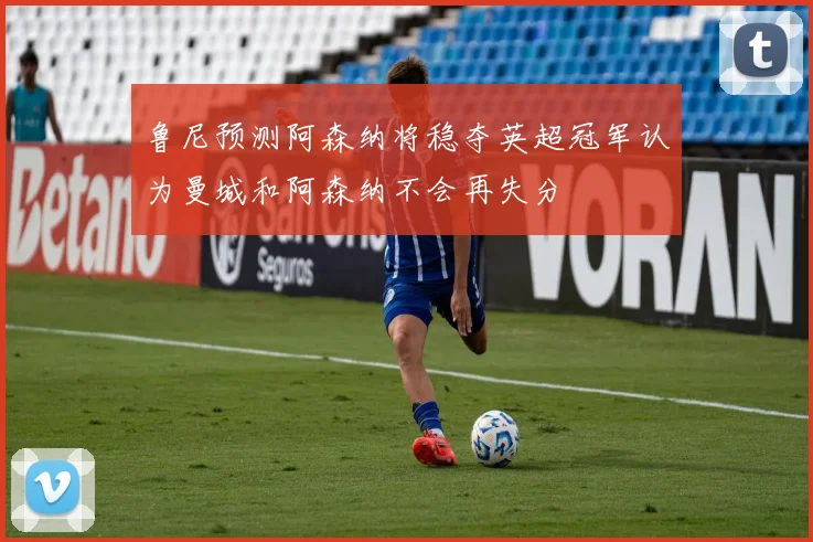 鲁尼预测阿森纳将稳夺英超冠军认为曼城和阿森纳不会再失分
