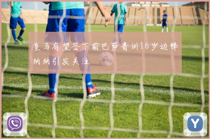 皇马有望签下前巴萨青训16岁边锋纳纳引发关注