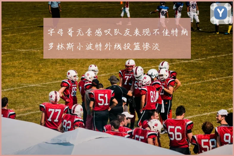 字母哥无奈感叹队友表现不佳特纳罗林斯小波特外线投篮惨淡