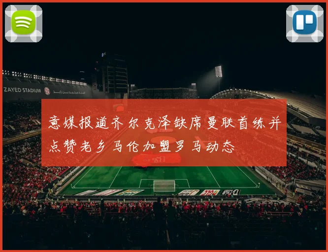 意媒报道齐尔克泽缺席曼联首练并点赞老乡马伦加盟罗马动态