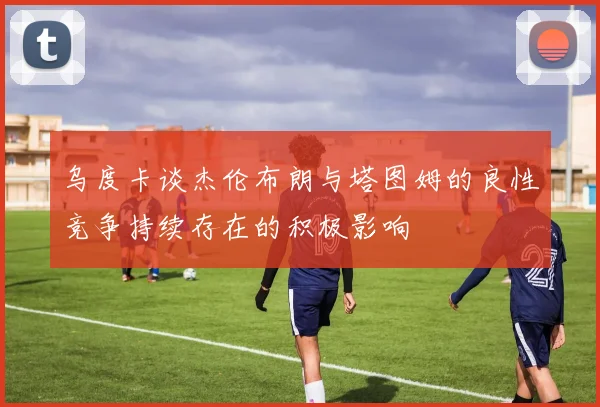乌度卡谈杰伦布朗与塔图姆的良性竞争持续存在的积极影响