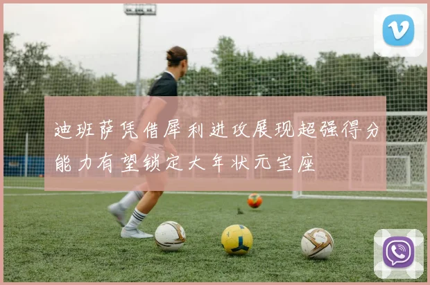 迪班萨凭借犀利进攻展现超强得分能力有望锁定大年状元宝座