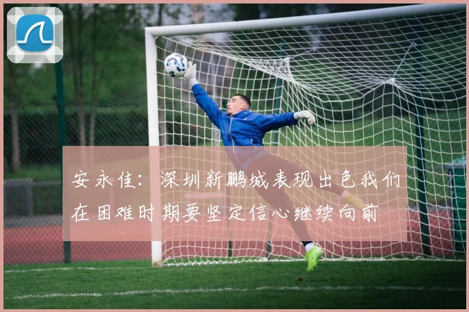 安永佳：深圳新鹏城表现出色我们在困难时期要坚定信心继续向前