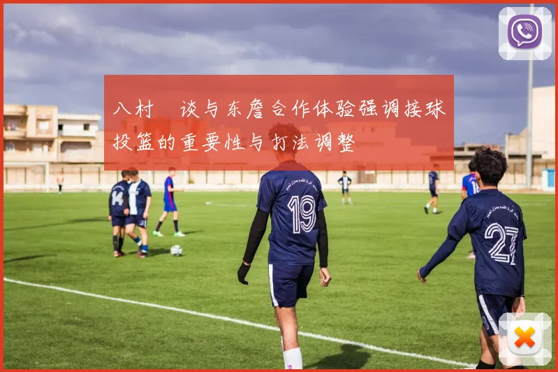 八村塁谈与东詹合作体验强调接球投篮的重要性与打法调整