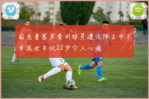 前克鲁塞罗青训球员遭流弹击中不幸离世年仅22岁令人心痛