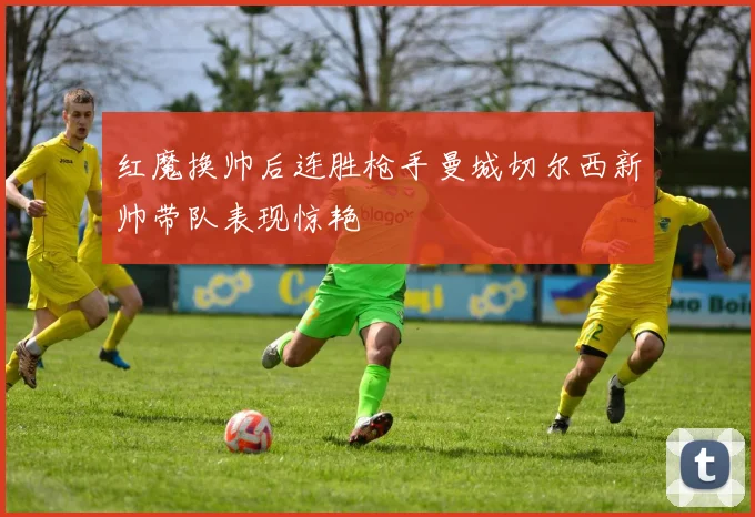 红魔换帅后连胜枪手曼城切尔西新帅带队表现惊艳