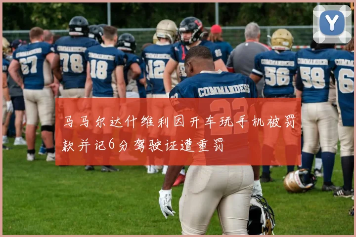 马马尔达什维利因开车玩手机被罚款并记6分驾驶证遭重罚