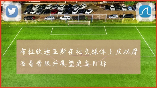 布拉欣迪亚斯在社交媒体上庆祝摩洛哥晋级并展望更高目标