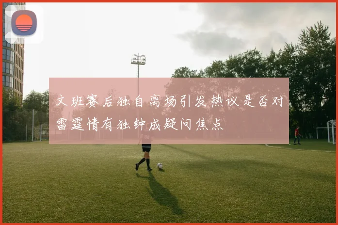 文班赛后独自离场引发热议是否对雷霆情有独钟成疑问焦点