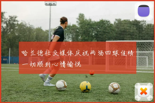 哈兰德社交媒体庆祝两场四球佳绩一切顺利心情愉悦
